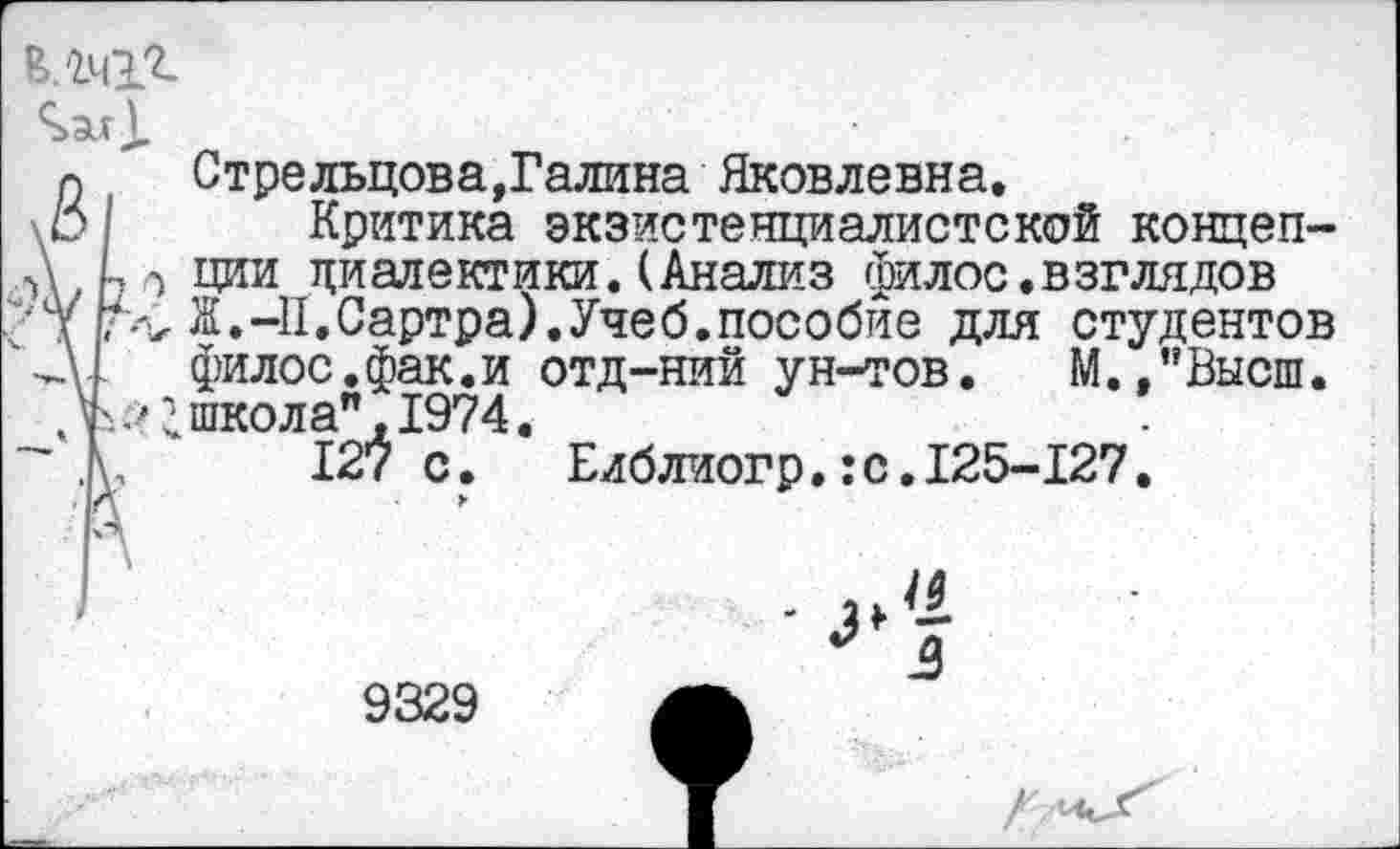 ﻿а	Стрельцова,Галина Яковлевна.
Критика экзистенциалистской концеп-Д ции диалектики.(Анализ филос.взглядов д	Ж.-II.Сартра).Учеб.пособие для студентов
3.	филос.фак.и отд-ний ун-тов. М.."Высш.
Л-'; школа", 1974.
д, 127 с.	Еиблиогр.:с.125-127.
9329